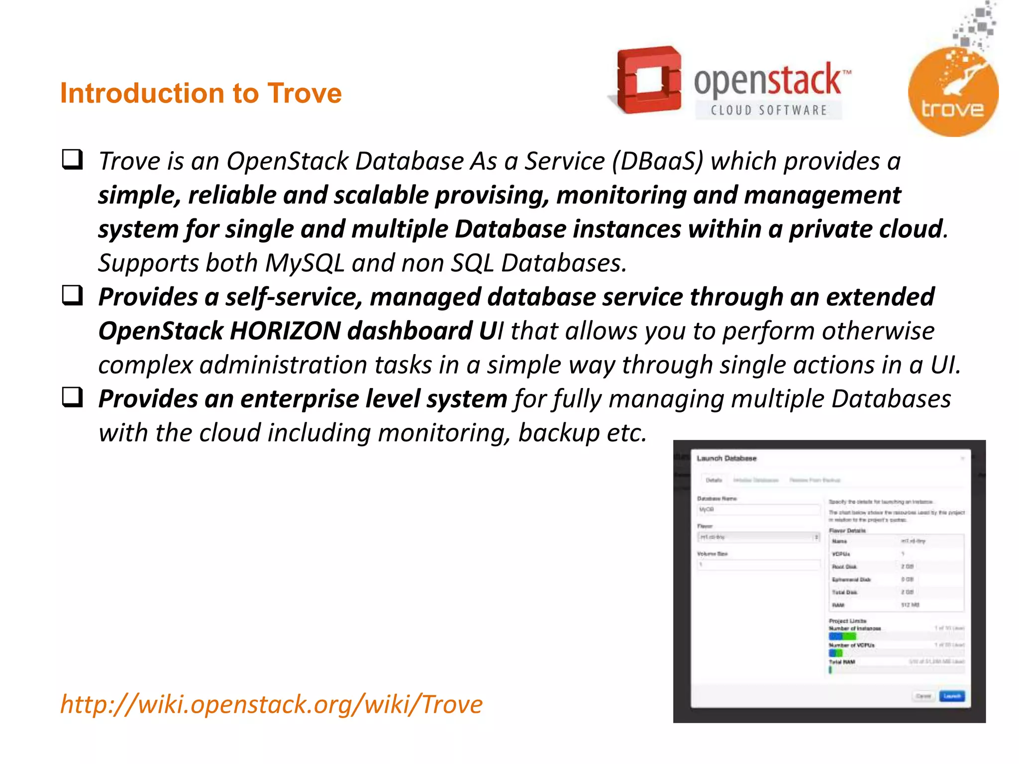 Introduction to Trove
 Trove is an OpenStack Database As a Service (DBaaS) which provides a
simple, reliable and scalable provising, monitoring and management
system for single and multiple Database instances within a private cloud.
Supports both MySQL and non SQL Databases.
 Provides a self-service, managed database service through an extended
OpenStack HORIZON dashboard UI that allows you to perform otherwise
complex administration tasks in a simple way through single actions in a UI.
 Provides an enterprise level system for fully managing multiple Databases
with the cloud including monitoring, backup etc.
http://wiki.openstack.org/wiki/Trove
 