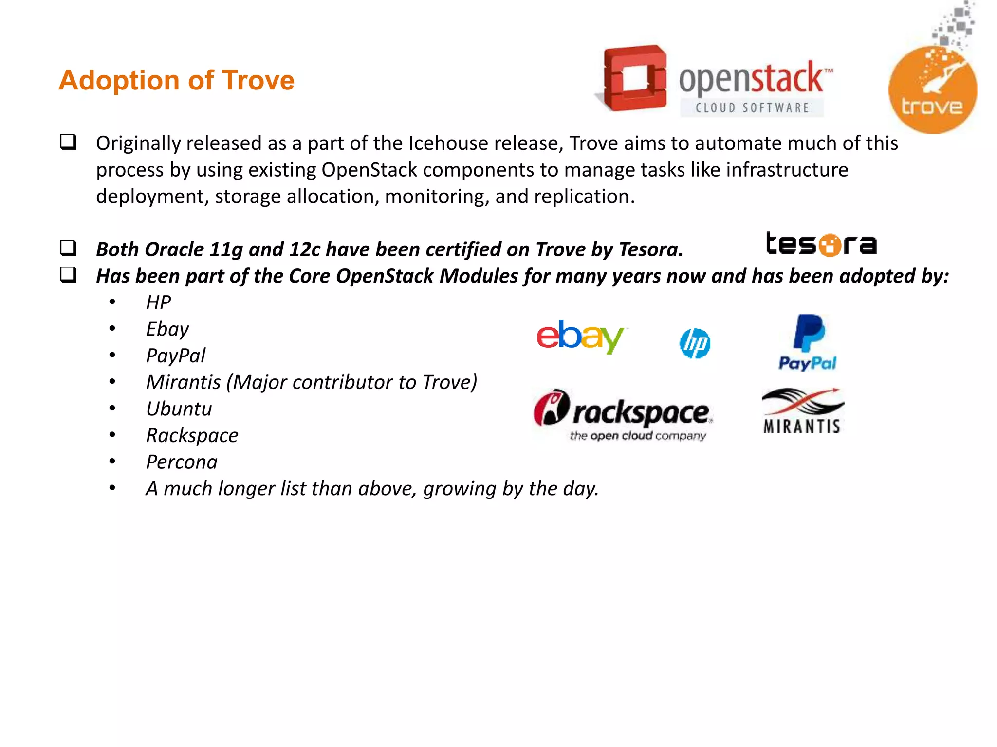 Adoption of Trove
 Originally released as a part of the Icehouse release, Trove aims to automate much of this
process by using existing OpenStack components to manage tasks like infrastructure
deployment, storage allocation, monitoring, and replication.
 Both Oracle 11g and 12c have been certified on Trove by Tesora.
 Has been part of the Core OpenStack Modules for many years now and has been adopted by:
• HP
• Ebay
• PayPal
• Mirantis (Major contributor to Trove)
• Ubuntu
• Rackspace
• Percona
• A much longer list than above, growing by the day.
 
