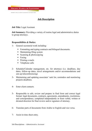 Job Description
Job Title: Legal Assistant
Job Summary: Providing a variety of routine legal and administrative duties
to group attorneys.
Responsibilities & Duties:
1- General secretarial work including:
 Formatting and typing contracts and bilingual documents.
 Maintaining filing system
 Scanning & photocopying
 Faxing
 Printing e-mails
 Telephone calls
2- Schedule/Calendar management, etc. for attorneys (i.e. deadlines, due
dates, follow-up dates, travel arrangements and/or accommodations and
sets up teleconferencing)
3- Maintaining and updating associates’ task list, reminders and monitoring
projects deadlines.
4- Enter client contacts.
5- Responsible to edit, review and prepare in final form and correct legal
format: legal documents, contracts, agreements, amendments, resolutions,
and correspondence, completed independently or from verbal, written or
dictated direction for final review and/or signature of attorney.
6- Translate parts of documents from Arabic to English and vice versa.
7- Assist in time sheet entry.
Job Descriptions – Administrative Assistant
 