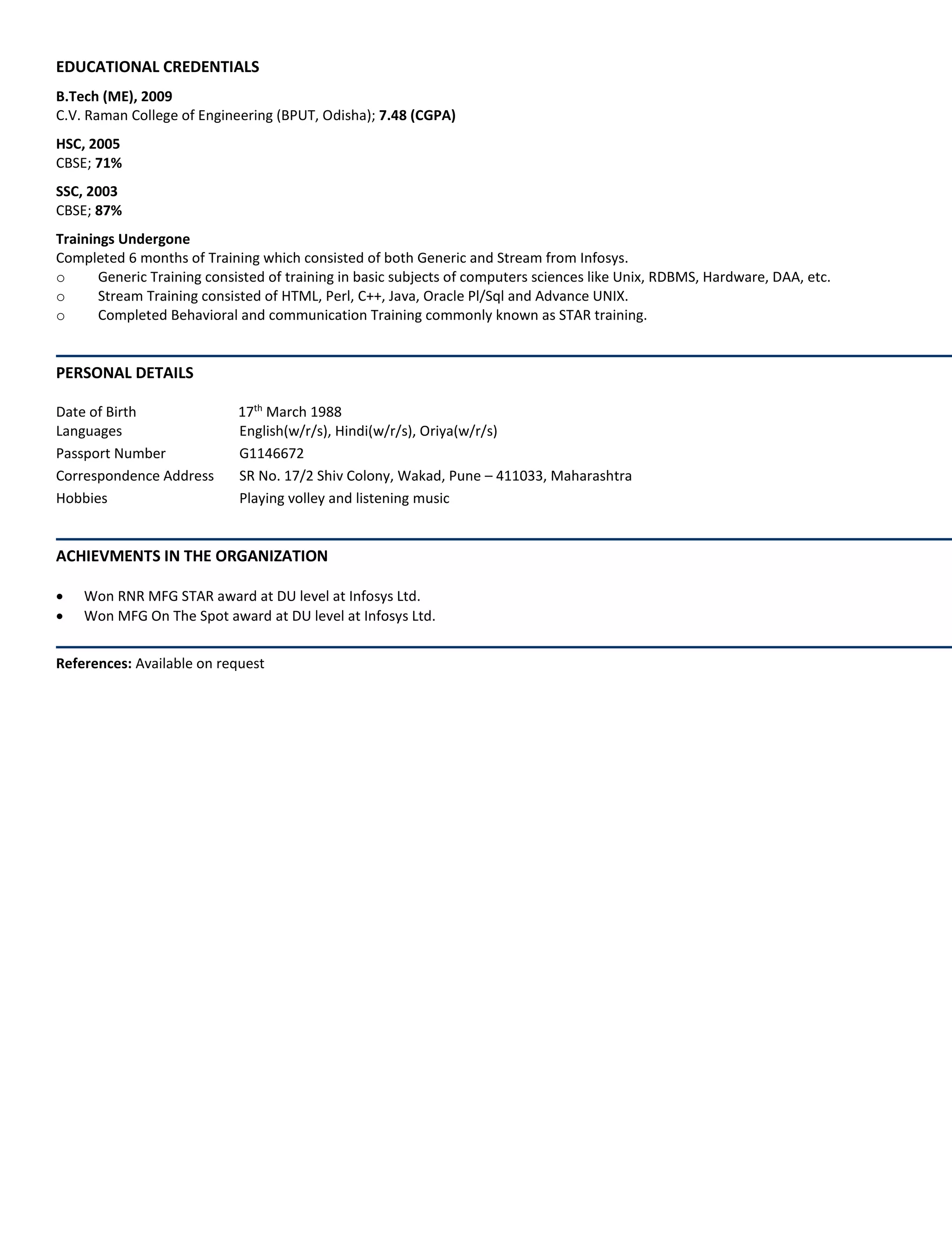 EDUCATIONAL CREDENTIALS
B.Tech (ME), 2009
C.V. Raman College of Engineering (BPUT, Odisha); 7.48 (CGPA)
HSC, 2005
CBSE; 71%
SSC, 2003
CBSE; 87%
Trainings Undergone
Completed 6 months of Training which consisted of both Generic and Stream from Infosys.
o Generic Training consisted of training in basic subjects of computers sciences like Unix, RDBMS, Hardware, DAA, etc.
o Stream Training consisted of HTML, Perl, C++, Java, Oracle Pl/Sql and Advance UNIX.
o Completed Behavioral and communication Training commonly known as STAR training.
PERSONAL DETAILS
Date of Birth 17th
March 1988
Languages English(w/r/s), Hindi(w/r/s), Oriya(w/r/s)
Passport Number G1146672
Correspondence Address SR No. 17/2 Shiv Colony, Wakad, Pune – 411033, Maharashtra
Hobbies Playing volley and listening music
ACHIEVMENTS IN THE ORGANIZATION
 Won RNR MFG STAR award at DU level at Infosys Ltd.
 Won MFG On The Spot award at DU level at Infosys Ltd.
References: Available on request
 