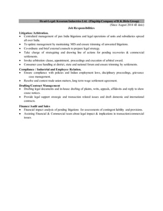 Head-Legal: Kesoram Industries Ltd. (Flagship Company ofB.K.Birla Group)
(Since August 2014 till date)
Job Responsibilities
Litigation /Arbitration.
 Centralized management of pan India litigations and legal operations of units and subsidiaries spread
all over India.
 To update management by maintaining MIS and ensure trimming of unwanted litigations.
 Co-ordinate and brief external counsels to prepare legal strategy.
 Take charge of strategizing and drawing line of actions for pending recoveries & commercial
settlements.
 Invoke arbitration clause, appointment, proceedings and execution of arbitral award.
 Consumer case handling at district, state and national forum and ensure trimming by settlements.
Compliance / Industrial and Employee Relation.
 Ensure compliance with policies and Indian employment laws, disciplinary proceedings, grievance
case management.
 Resolve and contest trade union matters, long term wage settlement agreement.
Drafting/Contract Management
 Drafting legal documents and in-house drafting of plaints, writs, appeals, affidavits and reply to show
cause notices.
 Provide legal support strategic and transaction related issues and draft domestic and international
contracts.
Finance/Audit and Sales
 Financial impact analysis of pending litigations for assessments of contingent liability and provisions.
 Assisting Financial & Commercial team about legal impact & implications in transaction/commercial
issues.
 