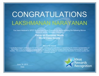 Date
June 18, 2015
CONGRATULATIONS
LAKSHMANAN NARAYANAN
You have received a SPOT Bonus from Dave Edwards for demonstrating the following Micron
Behavior and/or Strategic Objective:
Focus on Customer Needs
World Class Quality
Reason for Award:
I would like to thank Lakshmanan for his hard work, patience and dedication to reproducing the closest representation of
the P420m CTO (a.k.a. PL337) timeout issue that our VSAN and PernixData customers have experienced in recent
months. The workloads dubbed "L workload", and "JetStress workload" represent true dedication to product quality and
customer service.
 
