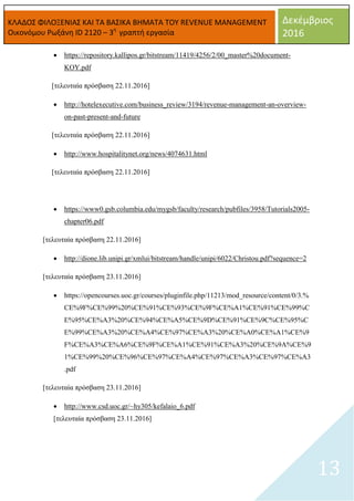 ΚΛΑΔΟΣ ΦΙΛΟΞΕΝΙΑΣ ΚΑΙ ΤΑ ΒΑΣΙΚΑ ΒΗΜΑΤΑ ΤΟΥ REVENUE MANAGEMENT
Οικονόμου Ρωξάνη ID 2120 – 3η
γραπτή εργασία
Δεκέμβριος
2016
13
 https://repository.kallipos.gr/bitstream/11419/4256/2/00_master%20document-
KOY.pdf
[τελευταία πρόσβαση 22.11.2016]
 http://hotelexecutive.com/business_review/3194/revenue-management-an-overview-
on-past-present-and-future
[τελευταία πρόσβαση 22.11.2016]
 http://www.hospitalitynet.org/news/4074631.html
[τελευταία πρόσβαση 22.11.2016]
 https://www0.gsb.columbia.edu/mygsb/faculty/research/pubfiles/3958/Tutorials2005-
chapter06.pdf
[τελευταία πρόσβαση 22.11.2016]
 http://dione.lib.unipi.gr/xmlui/bitstream/handle/unipi/6022/Christou.pdf?sequence=2
[τελευταία πρόσβαση 23.11.2016]
 https://opencourses.uoc.gr/courses/pluginfile.php/11213/mod_resource/content/0/3.%
CE%9F%CE%99%20%CE%91%CE%93%CE%9F%CE%A1%CE%91%CE%99%C
E%95%CE%A3%20%CE%94%CE%A5%CE%9D%CE%91%CE%9C%CE%95%C
E%99%CE%A3%20%CE%A4%CE%97%CE%A3%20%CE%A0%CE%A1%CE%9
F%CE%A3%CE%A6%CE%9F%CE%A1%CE%91%CE%A3%20%CE%9A%CE%9
1%CE%99%20%CE%96%CE%97%CE%A4%CE%97%CE%A3%CE%97%CE%A3
.pdf
[τελευταία πρόσβαση 23.11.2016]
 http://www.csd.uoc.gr/~hy305/kefalaio_6.pdf
[τελευταία πρόσβαση 23.11.2016]
 