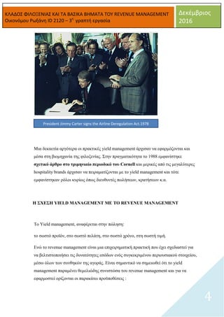 ΚΛΑΔΟΣ ΦΙΛΟΞΕΝΙΑΣ ΚΑΙ ΤΑ ΒΑΣΙΚΑ ΒΗΜΑΤΑ ΤΟΥ REVENUE MANAGEMENT
Οικονόμου Ρωξάνη ID 2120 – 3η
γραπτή εργασία
Δεκέμβριος
2016
4
Μια δεκαετία αργότερα οι πρακτικές yield management άρχισαν να εφαρμόζονται και
μέσα στη βιομηχανία της φιλοξενίας. Στην πραγματικότητα το 1988 εμφανίστηκε
σχετικό άρθρο στο τριμηνιαίο περιοδικό του Cornell και μερικές από τις μεγαλύτερες
hospitality brands άρχισαν να πειραματίζονται με το yield management και τότε
εμφανίστηκαν ρόλοι κυρίως όπως διευθυντές πωλήσεων, κρατήσεων κ.α.
Η ΣΧΕΣΗ YIELD MANAGEMENT ME ΤO REVENUE MANAGEMENT
To Yield management, αναφέρεται στην πώληση:
το σωστό προϊόν, στο σωστό πελάτη, στο σωστό χρόνο, στη σωστή τιμή.
Ενώ το revenue management είναι μια επιχειρηματική πρακτική που έχει σχεδιαστεί για
να βελτιστοποιήσει τις δυνατότητες εσόδων ενός συγκεκριμένου περιουσιακού στοιχείου,
μέσω όλων των συνθηκών της αγοράς. Είναι σημαντικό να σημειωθεί ότι το yield
management παραμένει θεμελιώδης συνιστώσα του revenue management και για να
εφαρμοστεί ορίζονται οι παρακάτω προϋποθέσεις :
President Jimmy Carter signs the Airline Deregulation Act.1978
 