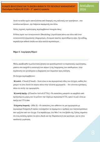 ΚΛΑΔΟΣ ΦΙΛΟΞΕΝΙΑΣ ΚΑΙ ΤΑ ΒΑΣΙΚΑ ΒΗΜΑΤΑ ΤΟΥ REVENUE MANAGEMENT
Οικονόμου Ρωξάνη ID 2120 – 3η
γραπτή εργασία
Δεκέμβριος
2016
8
Αυτά τα πεδία τιμών αποτελούνται από διαφορές στις πολιτικές των κρατήσεων , στα
κανάλια πωλήσεων ,την διάρκεια παραμονής και άλλα.
Άλλες τεχνικές τιμολόγησης περιλαμβάνουν στοιχεία όπως:
Η θέση τιμών των ανταγωνιστών (Bracketing ),τιμολόγηση πάνω και κάτω από έναν
ανταγωνιστή (εξομοίωση) ,διαχωρισμός ,δυναμικά πακέτα, προστιθέμενη αξία ,Up-selling,
παράπλευρα πιθανά έσοδα και άλλα πολλά περισσότερα...
Βήμα 4: Διαχείρηση Πόρων
Μόλις προβλεφθεί η μελλοντική ζήτηση και προσδιοριστούν οι στρατηγικές τιμολόγησης,
μπαίνει στο παιχνίδι η κατανομή των πόρων ή της διαχείρισης των αποθεμάτων, στην
περίπτωση του ξενοδοχείου η διαχείριση των δωματίων προς πώληση.
Οι έλεγχοι περιλαμβάνουν:
Κλειστό - Closed (Closed) - Αυτό είναι το πιο περιοριστικό είδος του ελέγχου, καθώς δεν
μπορεί να γίνει δεκτό ότι πέφτει πάνω στην κλειστή ημερομηνία – δεν γίνονται κρατήσεις
πάνω σε αυτήν την ημερομηνία .
Κλειστή άφιξη - {Closed to Arrival (CTA)}- Οι επισκέπτες μπορούν να αφιχθούν από
προηγούμενες μέρες και να μείνουν την νύχτα με περιορισμό CTA, αρκεί να μην είναι με
άφιξη την CTA date.
Ελάχιστη διαμονή - (Min X) - Οι επισκέπτες που φθάνουν σε μια ημερομηνία με
περιορισμό Ελάχιστη X πρέπει τουλάχιστον να παραμείνει ο αριθμός των διανυκτερεύσεων
που ορίζεται από τον έλεγχο. Για παράδειγμα, ένα Min 3 σε ένα βράδυ της Τρίτης σημαίνει
ότι ένας πελάτης πρέπει να κάνει check out την Παρασκευή ή και αργότερα για να γίνει
αποδεκτή η κράτηση.
 