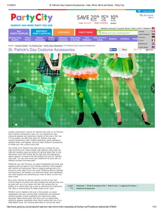 1/12/2015 St. Patricks Day Costume Accessories ­ Hats, Shirts, Skirts and Socks ­ Party City
http://www.partycity.com/product/st+patricks+day+shirts+kilts+wearables.do?sortby=ourPicks&size=all&navSet=278635 1/10
Neckwear Shirts & Accessory Kits Kilts & Tutus Leggings & Hosiery
Additional Accessories
JUMP
TO
Home > Holiday Parties > St. Patricks Day > Shirts, Kilts, Wearables > St. Patrick's Day Costume Accessories
St. Patrick's Day Costume Accessories
My Account
Sign in
ALL
PARTY SUPPLIES
BIRTHDAY
PARTY SUPPLIES
COSTUMES PARTY IDEAS What are you looking for?
1Like 0
Create a shamrockin' look for St. Patrick's Day with our St. Patrick's
Day Costume Accessories! Lads, don your leprechaun hats,
shamrock glasses and leprechaun beards for the look o' the Irish.
For the lassies, we offer kelly green St. Patrick's Day wigs,
women's leprechaun hats, novelty headbands, green gemstone­
studded tiaras, and legwear. Mix and match these fun accessories
to create your own unique lucky look!
Our variety of St. Patrick's Day hats have you covered for your
night out at the pub. Green bowler hats, fedoras, derby hats, top
hats and newsboy caps are perfect for adding festive flair to your
leprechaun look. With classic felt top hats and extra glamorous
sequin fedoras, it's easy to find the perfect fit for your St. Patrick's
Day outfit. You can even show your preference for pints with our
officially licensed Guinness gear!
Perfect for any Irish Princess, our grand headbands and tiaras add
sparkling glitz and glam to your holiday ensemble. Head boppers
with clovers and leprechaun hats on wiggling springs add a fun
bounce to every step of your pub crawl. Featuring light­up displays
and leprechaun hat designs, our shamrock tiaras, bow headbands
and head boppers are everything you need to stand out from the
party crowd.
Be a lucky charmer by adding a splash of color to your hair.
Colorful beards and facial hair sets complete the emerald look and
go great with one of our green top hats. Get rainbow flair by
putting on a vibrant glam wig or slip on shamrock hair extensions,
hair clips or coloring spray for deep­rooted clover color!
Whether you're headed to the pub or the parade, our green
eyeglasses, bow ties, drinking belts, suspenders and wearable
drinking buddies include everything you need to be totally
leprecool. Make others green with envy over our fashionable
shamrock glasses, especially when they're paired with one of our
fluffy feather boas. Our drinking belts strap on around the waist
Birthday Party
Supplies
Theme
Parties
Special
Occasions
Holiday
Parties
Halloween
Costumes
Entertaining
& Serving
Color
Tableware
Party Favors &
Candy
Balloons Invitations Weddings
Baby
Showers
Halloween Costumes Customer Service Store Locator Shipping to
Canada
United Kingdom
Germany
France
Netherlands
United States
0 items $0.00
 