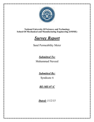 National University Of Sciences and Technology
School Of Mechanical and Manufacturing Engineering (SMME)
Survey Report
Sand Permeability Meter
Submitted To:
Muhammad Naveed
Submitted By:
Syndicate 6
BE-ME-07-C
Dated: 1/12/15
 