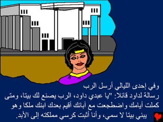 ‫وﻓﻲ إﺡﺪى اﻟﻠﻴﺎﻟﻲ أرﺱﻞ اﻟﺮب‬
‫رﺱﺎﻟﺔ ﻟﺪاود ﻗﺎﺉﻼ: "ﻳﺎ ﻋﺒﺪي داود، اﻟﺮب ﻳﺼﻨﻊ ﻟﻚ ﺏﻴﺘﺎ، وﻡﺘﻰ‬
  ‫آﻤﻠﺖ أﻳﺎﻡﻚ واﺿﻄﺠﻌﺖ ﻡﻊ ﺁﺏﺎﺉﻚ أﻗﻴﻢ ﺏﻌﺪك اﺏﻨﻚ ﻡﻠﻜﺎ وهﻮ‬
   ‫ﻳﺒﻨﻲ ﺏﻴﺘﺎ ﻻ ﺱﻤﻲ، وأﻧﺎ أﺙﺒﺖ آﺮﺱﻲ ﻡﻤﻠﻜﺘﻪ إﻟﻰ اﻷﺏﺪ.‬
 