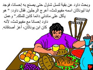 ‫وﺏﺤﺚ داود ﻋﻦ ﺏﻘﻴﺔ ﻟﻨﺴﻞ ﺵﺎول ﺡﺘﻰ ﻳﺼﻨﻊ ﺏﻪ إﺡﺴﺎﻧﺎ، ﻓﻮﺝﺪ‬
‫اﺏﻨﺎ ﻟﻴﻮﻧﺎﺙﺎن اﺱﻤﻪ ﻡﻔﻴﺒﻮﺵﺚ، أﻋﺮج اﻟﺮﺝﻠﻴﻦ. ﻓﻘﺎل داود: " هﻮ‬
 ‫ﻳﺄآﻞ ﻋﻠﻰ ﻡﺎﺉﺪﺕﻲ داﺉﻤﺎ آﺎﺏﻦ ﻟﻠﻤﻠﻚ." وﻋﻤﻞ‬
 ‫داود إﺡﺴﺎﻧﺎ ﻡﻊ ﻡﻔﻴﺒﻮﺵﺚ، ﻷﻧﻪ‬
‫آﺎن اﺏﻦ ﻳﻮﻧﺎﺙﺎن، أﻋﺰ أﺻﺪﻗﺎﺉﻪ.‬
 
