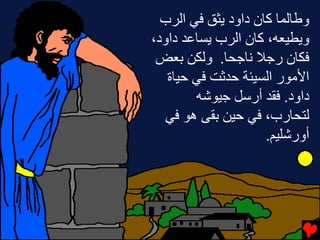 ‫وﻃﺎﻟﻤﺎ آﺎن داود ﻳﺜﻖ ﻓﻲ اﻟﺮب‬
‫وﻳﻄﻴﻌﻪ، آﺎن اﻟﺮب ﻳﺴﺎﻋﺪ داود،‬
 ‫ﻓﻜﺎن رﺝﻼ ﻧﺎﺝﺤﺎ. وﻟﻜﻦ ﺏﻌﺾ‬
   ‫اﻷﻡﻮر اﻟﺴﻴﺌﺔ ﺡﺪﺙﺖ ﻓﻲ ﺡﻴﺎة‬
        ‫داود. ﻓﻘﺪ أرﺱﻞ ﺝﻴﻮﺵﻪ‬
   ‫ﻟﺘﺤﺎرب، ﻓﻲ ﺡﻴﻦ ﺏﻘﻰ هﻮ ﻓﻲ‬
                     ‫أورﺵﻠﻴﻢ.‬
 
