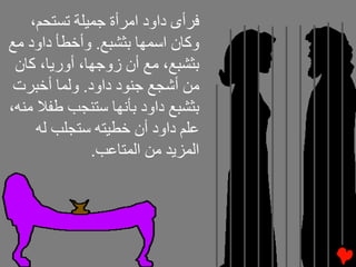‫ﻓﺮأى داود اﻡﺮأة ﺝﻤﻴﻠﺔ ﺕﺴﺘﺤﻢ،‬
‫وآﺎن اﺱﻤﻬﺎ ﺏﺜﺸﺒﻊ. وأﺥﻄﺄ داود ﻡﻊ‬
 ‫ﺏﺜﺸﺒﻊ، ﻡﻊ أن زوﺝﻬﺎ، أورﻳﺎ، آﺎن‬
 ‫ﻡﻦ أﺵﺠﻊ ﺝﻨﻮد داود. وﻟﻤﺎ أﺥﺒﺮت‬
‫ﺏﺜﺸﺒﻊ داود ﺏﺄﻧﻬﺎ ﺱﺘﻨﺠﺐ ﻃﻔﻼ ﻡﻨﻪ،‬
     ‫ﻋﻠﻢ داود أن ﺥﻄﻴﺘﻪ ﺱﺘﺠﻠﺐ ﻟﻪ‬
              ‫اﻟﻤﺰﻳﺪ ﻡﻦ اﻟﻤﺘﺎﻋﺐ.‬
 