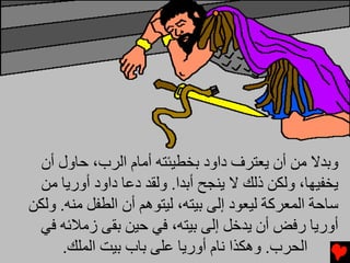 ‫وﺏﺪﻻ ﻡﻦ أن ﻳﻌﺘﺮف داود ﺏﺨﻄﻴﺌﺘﻪ أﻡﺎم اﻟﺮب، ﺡﺎول أن‬
  ‫ﻳﺨﻔﻴﻬﺎ، وﻟﻜﻦ ذﻟﻚ ﻻ ﻳﻨﺠﺢ أﺏﺪا. وﻟﻘﺪ دﻋﺎ داود أورﻳﺎ ﻡﻦ‬
‫ﺱﺎﺡﺔ اﻟﻤﻌﺮآﺔ ﻟﻴﻌﻮد إﻟﻰ ﺏﻴﺘﻪ، ﻟﻴﺘﻮهﻢ أن اﻟﻄﻔﻞ ﻡﻨﻪ. وﻟﻜﻦ‬
 ‫أورﻳﺎ رﻓﺾ أن ﻳﺪﺥﻞ إﻟﻰ ﺏﻴﺘﻪ، ﻓﻲ ﺡﻴﻦ ﺏﻘﻰ زﻡﻼﺉﻪ ﻓﻲ‬
      ‫اﻟﺤﺮب. وهﻜﺬا ﻧﺎم أورﻳﺎ ﻋﻠﻰ ﺏﺎب ﺏﻴﺖ اﻟﻤﻠﻚ.‬
 