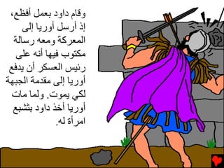 ‫وﻗﺎم داود ﺏﻌﻤﻞ أﻓﻈﻊ،‬
     ‫إذ أرﺱﻞ أورﻳﺎ إﻟﻰ‬
  ‫اﻟﻤﻌﺮآﺔ وﻡﻌﻪ رﺱﺎﻟﺔ‬
   ‫ﻡﻜﺘﻮب ﻓﻴﻬﺎ أﻧﻪ ﻋﻠﻰ‬
 ‫رﺉﻴﺲ اﻟﻌﺴﻜﺮ أن ﻳﺪﻓﻊ‬
‫أورﻳﺎ إﻟﻰ ﻡﻘﺪﻡﺔ اﻟﺠﺒﻬﺔ‬
  ‫ﻟﻜﻲ ﻳﻤﻮت. وﻟﻤﺎ ﻡﺎت‬
  ‫أورﻳﺎ أﺥﺬ داود ﺏﺜﺸﺒﻊ‬
              ‫اﻡﺮأة ﻟﻪ.‬
 