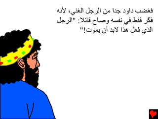 ‫ﻓﻐﻀﺐ داود ﺝﺪا ﻡﻦ اﻟﺮﺝﻞ اﻟﻐﻨﻲ، ﻷﻧﻪ‬
‫ﻓ ّﺮ ﻓﻘﻂ ﻓﻲ ﻧﻔﺴﻪ وﺻﺎح ﻗﺎﺉﻼ: "اﻟﺮﺝﻞ‬
                               ‫ﻜ‬
        ‫اﻟﺬي ﻓﻌﻞ هﺬا ﻻﺏﺪ أن ﻳﻤﻮت!"‬
 
