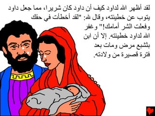 ‫ﻟﻘﺪ أﻇﻬﺮ اﷲ ﻟﺪاود آﻴﻒ أن داود آﺎن ﺵﺮﻳﺮا، ﻡﻤﺎ ﺝﻌﻞ داود‬
        ‫ﻳﺘﻮب ﻋﻦ ﺥﻄﻴﺌﺘﻪ، وﻗﺎل ﷲ: "ﻟﻘﺪ أﺥﻄﺄت ﻓﻲ ﺡﻘﻚ‬
                            ‫وﻓﻌﻠﺖ اﻟﺸﺮ أﻡﺎﻡﻚ!" وﻏﻔﺮ‬
                            ‫اﷲ ﻟﺪاود ﺥﻄﻴﺌﺘﻪ. إﻻ أن اﺏﻦ‬
                                ‫ﺏﺜﺸﺒﻊ ﻡﺮض وﻡﺎت ﺏﻌﺪ‬
                                ‫ﻓﺘﺮة ﻗﺼﻴﺮة ﻡﻦ وﻻدﺕﻪ.‬
 