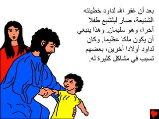 ‫ﺏﻌﺪ أن ﻏﻔﺮ اﷲ ﻟﺪاود ﺥﻄﻴﺌﺘﻪ‬
    ‫اﻟﺸﻨﻴﻌﺔ، ﺻﺎر ﻟﺒﺜﺸﺒﻊ ﻃﻔﻼ‬
‫ﺁﺥﺮا، وهﻮ ﺱﻠﻴﻤﺎن. وهﺬا ﻳﻨﺒﻐﻲ‬
    ‫أن ﻳﻜﻮن ﻡﻠﻜﺎ ﻋﻈﻴﻤﺎ. وآﺎن‬
   ‫ﻟﺪاود أوﻻدا ﺁﺥﺮﻳﻦ، ﺏﻌﻀﻬﻢ‬
    ‫ﺕﺴﺒﺐ ﻓﻲ ﻡﺸﺎآﻞ آﺜﻴﺮة ﻟﻪ.‬
 