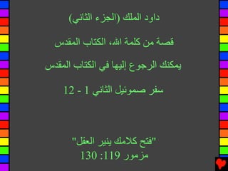 ‫داود اﻟﻤﻠﻚ )اﻟﺠﺰء اﻟﺜﺎﻧﻲ(‬

  ‫ﻗﺼﺔ ﻡﻦ آﻠﻤﺔ اﷲ، اﻟﻜﺘﺎب اﻟﻤﻘﺪس‬

‫ﻳﻤﻜﻨﻚ اﻟﺮﺝﻮع إﻟﻴﻬﺎ ﻓﻲ اﻟﻜﺘﺎب اﻟﻤﻘﺪس‬

    ‫ﺱﻔﺮ ﺻﻤﻮﺉﻴﻞ اﻟﺜﺎﻧﻲ 1 - 21‬



      ‫"ﻓﺘﺢ آﻼﻡﻚ ﻳﻨﻴﺮ اﻟﻌﻘﻞ"‬
        ‫ﻡﺰﻡﻮر 911: 031‬
 