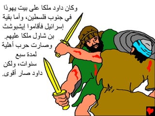 ‫وآﺎن داود ﻡﻠﻜﺎ ﻋﻠﻰ ﺏﻴﺖ ﻳﻬﻮذا‬
‫ﻓﻲ ﺝﻨﻮب ﻓﻠﺴﻄﻴﻦ، وأﻡﺎ ﺏﻘﻴﺔ‬
‫إﺱﺮاﺉﻴﻞ ﻓﺄﻗﺎﻡﻮا إﻳﺸﺒﻮﺵﺚ‬
 ‫ﺏﻦ ﺵﺎول ﻡﻠﻜﺎ ﻋﻠﻴﻬﻢ.‬
‫وﺻﺎرت ﺡﺮب أهﻠﻴﺔ‬
      ‫ﻟﻤﺪة ﺱﺒﻊ‬
 ‫ﺱﻨﻮات، وﻟﻜﻦ‬
‫داود ﺻﺎر أﻗﻮى.‬
 