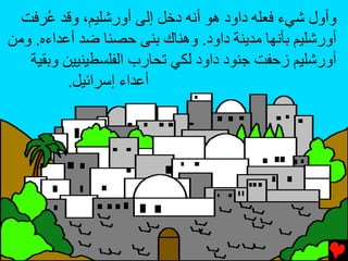 ‫وأول ﺵﻲء ﻓﻌﻠﻪ داود هﻮ أﻧﻪ دﺥﻞ إﻟﻰ أورﺵﻠﻴﻢ، وﻗﺪ ُﺮﻓﺖ‬
      ‫ﻋ‬
‫أورﺵﻠﻴﻢ ﺏﺄﻧﻬﺎ ﻡﺪﻳﻨﺔ داود. وهﻨﺎك ﺏﻨﻰ ﺡﺼﻨﺎ ﺿﺪ أﻋﺪاءﻩ. وﻡﻦ‬
   ‫أورﺵﻠﻴﻢ زﺡﻔﺖ ﺝﻨﻮد داود ﻟﻜﻲ ﺕﺤﺎرب اﻟﻔﻠﺴﻄﻴﻨﻴﻴﻦ وﺏﻘﻴﺔ‬
          ‫أﻋﺪاء إﺱﺮاﺉﻴﻞ.‬
 