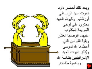 ‫وﺏﻌﺪ ذﻟﻚ أﺡﻀﺮ داود‬
  ‫ﺕﺎﺏﻮت ﻋﻬﺪ اﻟﺮب إﻟﻰ‬
‫أورﺵﻠﻴﻢ. وﺕﺎﺏﻮت اﻟﻌﻬﺪ‬
    ‫ﻳﺤﺘﻮي ﻋﻠﻰ ﻟﻮﺡﻲ‬
      ‫اﻟﺸﺮﻳﻌﺔ اﻟﻤﻜﺘﻮب‬
 ‫ﻋﻠﻴﻬﻤﺎ اﻟﻮﺻﺎﻳﺎ اﻟﻌﺸﺮ‬
    ‫وﺏﻘﻴﺔ اﻟﻘﻮاﻧﻴﻦ اﻟﺘﻲ‬
   ‫أﻋﻄﺎهﺎ اﷲ ﻟﻤﻮﺱﻰ.‬
    ‫وﻳ ّآﺮ ﺕﺎﺏﻮت اﻟﻌﻬﺪ‬
                    ‫ُﺬ‬
‫اﻹﺱﺮاﺉﻴﻠﻴﻴﻦ ﺏﻘﺪاﺱﺔ اﷲ‬
 ‫وﺏﺄهﻤﻴﺔ ﻃﺎﻋﺘﻪ.‬
 