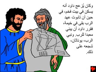 ‫وآﺎن ُﺰﻋﺞ داود أﻧﻪ‬
               ‫ﻳ‬
‫ﻳﺴﻜﻦ ﻓﻲ ﺏﻴﺖ ﻓﺨﻢ، ﻓﻲ‬
   ‫ﺡﻴﻦ أن ﺕﺎﺏﻮت ﻋﻬﺪ‬
  ‫اﻟﺮب ﺏﻘﻰ ﻓﻲ ﺥﻴﻤﺔ،‬
    ‫ﻓﻘﺮر داود أن ﻳﺒﻨﻲ‬
     ‫ﻡﻌﺒﺪا ﻟﻠﺮب. وﻧﺒﻲ‬
       ‫اﻟﺮب، ﻳﻮﻧﺎﺙﺎن،‬
           ‫ﺵﺠﻌﻪ ﻋﻠﻰ‬
                 ‫ذﻟﻚ.‬
 
