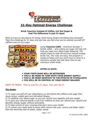 21-Day Optimal Energy Challenge

                Drink Teeccino Instead of Coffee, Cut Out Sugar &
                       Feel The Difference in just 21 days!

Want to have an abundance of energy while losing weight and feeling less stressed?
Take this challenge for 21 days and see how you feel once you’ve weaned yourself off
caffeine and cut out sugar.

                                     Using Teeccino Caffé – America’s Number 1
                                     herbal coffee – and cutting out sugar will help will
                                     help you keep your blood sugar balanced. The
                                     weight starts to melt off and your natural energy
                                     levels rise. The rules are easy, the program is
                                     simple to follow and you won’t have to stick to a
                                     restrictive weight loss diet other than to eat
                                     nutritious whole foods.


                                     AFTER 21 DAYS:

                 •   YOUR TASTE BUDS WILL BE RETRAINED
                 •   YOU’LL BE MORE IN TUNE WITH YOUR ENERGY SUPPLY
                 •   YOU’LL BE MORE SENSTIVE TO THE EFFECTS OF STIMULANTS
                 •   YOU WILL BE IN CONTROL OF YOUR ENERGY BALANCE

KEEP IN MIND: This is just for 21 days. You can do it!

The Goals:

1) To wean yourself off your dependency on stimulants like caffeine and sugar that
cause stress, weight gain and ultimately fatigue.
2) To stabilize your blood sugar so you can control your appetite and lose weight.
3) To give your adrenal glands a rest from caffeine so they can rebuild your natural and
plentiful energy supply without stimulants.
4) To take control of your cravings that don't serve your health
5) To retrain your taste buds to enjoy other flavors like sour, savory and bitter rather
than the American diet of sweet, sweet, sweet.
                                       Page 1 of 7
                                                                      © Teeccino Caffé, 2009
 