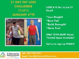 21 DAY FAT LOSS
CHALLENGE
STARTS
JANUARY 6TH!!!
Call: (805) 499-3030
Email: Dixon@3elementslifestyle.com
LOSE 8-15 lbs. in just 21
Days!!
*lose Weight!
*Burn Fat!
*Build Strength!
*Have Fun!
ONLY $199 ($699 Value)
*Limited Space Available*
Call us to sign up TODAY!
 