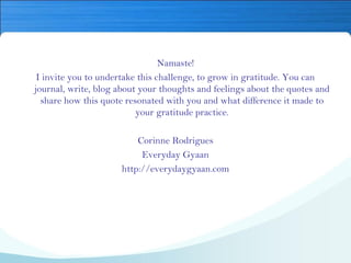 Namaste!
I invite you to undertake this challenge, to grow in gratitude. You can
journal, write, blog about your thoughts and feelings about the quotes and
share how this quote resonated with you and what difference it made to
your gratitude practice.
Corinne Rodrigues
Everyday Gyaan
http://everydaygyaan.com
 