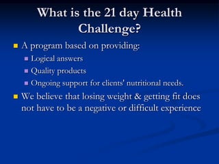 What is the 21 day Health
               Challenge?
   A program based on providing:
     Logical answers
     Quality products

     Ongoing support for clients' nutritional needs.

   We believe that losing weight & getting fit does
    not have to be a negative or difficult experience
 