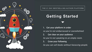 Getting Started
T H E 2 1 D AY B E S T S E L L I N G A U T H O R P L AT F O R M
1. Get your platform in order
so you’re not embarrassed or overwhelmed.
2. Get clear on your audience
So you’re not speaking to an empty room.
3. Grow your following
So you can sell books without harassing people.
 