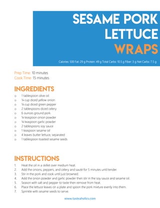 Sesame Pork
Lettuce
Wraps
Prep Time: 10 minutes
Cook Time: 15 minutes
Ingredients
o 1 tablespoon olive oil
o ¼ cup diced yellow onion
o ¼ cup diced green pepper
o 2 tablespoons diced celery
o 6 ounces ground pork
o ¼ teaspoon onion powder
o ¼ teaspoon garlic powder
o 2 tablespoons soy sauce
o 1 teaspoon sesame oil
o 4 leaves butter lettuce, separated
o 1 tablespoon toasted sesame seeds
Instructions
1. Heat the oil in a skillet over medium heat.
2. Add the onions, peppers, and celery and sauté for 5 minutes until tender.
3. Stir in the pork and cook until just browned.
4. Add the onion powder and garlic powder then stir in the soy sauce and sesame oil.
5. Season with salt and pepper to taste then remove from heat.
6. Place the lettuce leaves on a plate and spoon the pork mixture evenly into them.
7. Sprinkle with sesame seeds to serve.
Calories: 500 Fat: 29 g Protein: 49 g Total Carbs: 10.5 g Fiber: 3 g Net Carbs: 7.5 g
www.tasteaholics.com 8
 