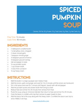 Spiced
pumpkin
soup
Prep Time: 15 minutes
Cook Time: 40 minutes
Ingredients
o 2 tablespoons unsalted butter
o 1 small yellow onion, chopped
o 2 cloves minced garlic
o 1 teaspoon minced ginger
o ½ teaspoon ground cinnamon
o ¼ teaspoon ground nutmeg
o Salt and pepper to taste
o ½ cup pumpkin puree
o 1 cup chicken broth
o 3 slices thick-cut bacon
o ¼ cup heavy cream
Instructions
1. Melt the butter in a large saucepan over medium heat.
2. Add the onions, garlic and ginger and cook for 3 to 4 minutes until the onions are translucent.
3. Stir in the spices and cook for 1 minute until fragrant. Season with salt and pepper.
4. Add the pumpkin puree and chicken broth then bring to a boil.
5. Reduce heat and simmer for 20 minutes then remove from heat.
6. Puree the soup using an immersion blender then return to heat and simmer for 20 minutes.
7. Cook the bacon in a skillet until crisp then remove to paper towels to drain.
8. Add the bacon fat to the soup along with the heavy cream. Crumbled the bacon over top to
serve. Makes 3 servings.
Calories: 250 Fat: 20 g Protein: 10 g Total Carbs: 8 g Fiber: 2 g Net Carbs: 6 g
www.tasteaholics.com 9
 