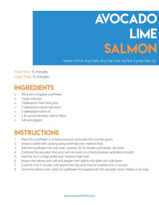Avocado
lime
salmon
Prep Time: 15 minutes
Cook Time: 15 minutes
Ingredients
o 100 grams chopped cauliflower
o 1 large avocado
o 1 tablespoon fresh lime juice
o 2 tablespoons diced red onion
o 2 tablespoons olive oil
o 2 (6-ounce) boneless salmon fillets
o Salt and pepper
Instructions
1. Place the cauliflower in a food processor and pulse into rice-like grains.
2. Grease a skillet with cooking spray and heat over medium heat.
3. Add the cauliflower rice and cook, covered, for 8 minutes until tender. Set aside.
4. Combine the avocado, lime juice and red onion in a food processor and blend smooth.
5. Heat the oil in a large skillet over medium-high heat.
6. Season the salmon with salt and pepper then add to the skillet skin-side down.
7. Cook for 4 to 5 minutes until seared then flip and cook for another 4 to 5 minutes.
8. Serve the salmon over a bed of cauliflower rice topped with the avocado cream. Makes 2 servings.
Calories: 570 Fat: 44 g Protein: 36 g Total Carbs: 12g Fiber: 8 g Net Carbs: 4 g
www.tasteaholics.com 11
 