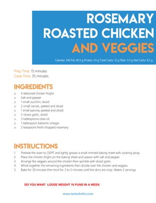 Rosemary
roasted chicken
and veggies
Prep Time: 15 minutes
Cook Time: 35 minutes
Ingredients
o 4 deboned chicken thighs
o Salt and pepper
o 1 small zucchini, sliced
o 2 small carrots, peeled and sliced
o 1 small parsnip, peeled and sliced
o 2 cloves garlic, sliced
o 3 tablespoons olive oil
o 1 tablespoon balsamic vinegar
o 2 teaspoons fresh chopped rosemary
Instructions
1. Preheat the oven to 350°F and lightly grease a small rimmed baking sheet with cooking spray.
2. Place the chicken thighs on the baking sheet and season with salt and pepper.
3. Arrange the veggies around the chicken then sprinkle with sliced garlic.
4. Whisk together the remaining ingredients then drizzle over the chicken and veggies.
5. Bake for 30 minutes then broil for 3 to 5 minutes until the skins are crisp. Makes 2 servings.
Calories: 540 Fat: 40.5 g Protein: 33 g Total Carbs: 12 g Fiber: 3.5 g Net Carbs: 8.5 g
www.tasteaholics.com 12
DO YOU WANT LOOSE WEIGHT 10 PUND IN A WEEK
 