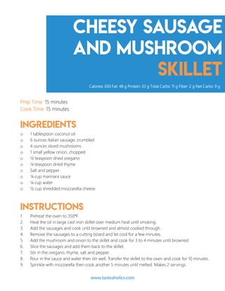 Cheesy Sausage
and Mushroom
Skillet
Prep Time: 15 minutes
Cook Time: 15 minutes
Ingredients
o 1 tablespoon coconut oil
o 6 ounces Italian sausage, crumbled
o 4 ounces sliced mushrooms
o 1 small yellow onion, chopped
o ½ teaspoon dried oregano
o ¼ teaspoon dried thyme
o Salt and pepper
o ¼ cup marinara sauce
o ¼ cup water
o ½ cup shredded mozzarella cheese
Instructions
1. Preheat the oven to 350°F.
2. Heat the oil in large cast-iron skillet over medium heat until smoking.
3. Add the sausages and cook until browned and almost cooked through.
4. Remove the sausages to a cutting board and let cool for a few minutes.
5. Add the mushroom and onion to the skillet and cook for 3 to 4 minutes until browned.
6. Slice the sausages and add them back to the skillet.
7. Stir in the oregano, thyme, salt and pepper.
8. Pour in the sauce and water then stir well. Transfer the skillet to the oven and cook for 10 minutes.
9. Sprinkle with mozzarella then cook another 5 minutes until melted. Makes 2 servings.
Calories: 630 Fat: 48 g Protein: 33 g Total Carbs: 11 g Fiber: 2 g Net Carbs: 9 g
www.tasteaholics.com 13
 