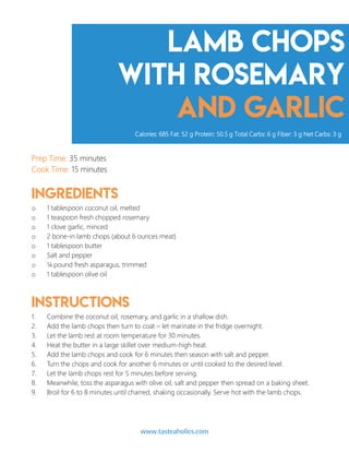 Lamb Chops
with Rosemary
and Garlic
Prep Time: 35 minutes
Cook Time: 15 minutes
Ingredients
o 1 tablespoon coconut oil, melted
o 1 teaspoon fresh chopped rosemary
o 1 clove garlic, minced
o 2 bone-in lamb chops (about 6 ounces meat)
o 1 tablespoon butter
o Salt and pepper
o ¼ pound fresh asparagus, trimmed
o 1 tablespoon olive oil
Instructions
1. Combine the coconut oil, rosemary, and garlic in a shallow dish.
2. Add the lamb chops then turn to coat – let marinate in the fridge overnight.
3. Let the lamb rest at room temperature for 30 minutes.
4. Heat the butter in a large skillet over medium-high heat.
5. Add the lamb chops and cook for 6 minutes then season with salt and pepper.
6. Turn the chops and cook for another 6 minutes or until cooked to the desired level.
7. Let the lamb chops rest for 5 minutes before serving.
8. Meanwhile, toss the asparagus with olive oil, salt and pepper then spread on a baking sheet.
9. Broil for 6 to 8 minutes until charred, shaking occasionally. Serve hot with the lamb chops.
Calories: 685 Fat: 52 g Protein: 50.5 g Total Carbs: 6 g Fiber: 3 g Net Carbs: 3 g
www.tasteaholics.com 14
 