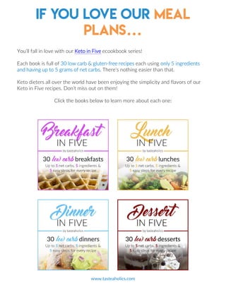 If you love our meal
plans…
www.tasteaholics.com
You’ll fall in love with our Keto in Five ecookbook series!
Each book is full of 30 low carb & gluten-free recipes each using only 5 ingredients
and having up to 5 grams of net carbs. There’s nothing easier than that.
Keto dieters all over the world have been enjoying the simplicity and flavors of our
Keto in Five recipes. Don’t miss out on them!
Click the books below to learn more about each one:
17
 