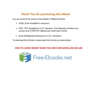 Thank You for previewing this eBook
You can read the full version of this eBook in different formats:
 HTML (Free /Available to everyone)
 PDF / TXT (Available to V.I.P. members. Free Standard members can
access up to 5 PDF/TXT eBooks per month each month)
 Epub & Mobipocket (Exclusive to V.I.P. members)
To download this full book, simply select the format you desire below
HOW TO LOOSE WEIGHT WHEN YOU ARE OVER 40YRS AND 200 LBS
 
