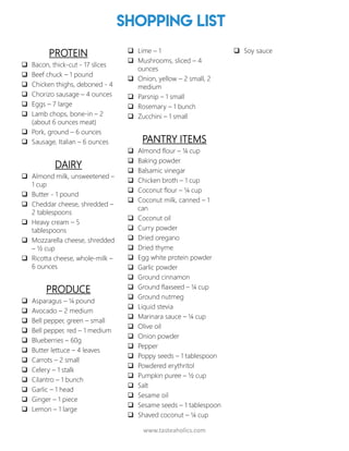 www.tasteaholics.com
Shopping List
PROTEIN
 Bacon, thick-cut - 17 slices
 Beef chuck – 1 pound
 Chicken thighs, deboned - 4
 Chorizo sausage – 4 ounces
 Eggs – 7 large
 Lamb chops, bone-in – 2
(about 6 ounces meat)
 Pork, ground – 6 ounces
 Sausage, Italian – 6 ounces
DAIRY
 Almond milk, unsweetened –
1 cup
 Butter - 1 pound
 Cheddar cheese, shredded –
2 tablespoons
 Heavy cream – 5
tablespoons
 Mozzarella cheese, shredded
– ½ cup
 Ricotta cheese, whole-milk –
6 ounces
PRODUCE
 Asparagus – ¼ pound
 Avocado – 2 medium
 Bell pepper, green – small
 Bell pepper, red – 1 medium
 Blueberries – 60g
 Butter lettuce – 4 leaves
 Carrots – 2 small
 Celery – 1 stalk
 Cilantro – 1 bunch
 Garlic – 1 head
 Ginger – 1 piece
 Lemon – 1 large
 Lime – 1
 Mushrooms, sliced – 4
ounces
 Onion, yellow – 2 small, 2
medium
 Parsnip – 1 small
 Rosemary – 1 bunch
 Zucchini – 1 small
PANTRY ITEMS
 Almond flour – ¼ cup
 Baking powder
 Balsamic vinegar
 Chicken broth – 1 cup
 Coconut flour – ¼ cup
 Coconut milk, canned – 1
can
 Coconut oil
 Curry powder
 Dried oregano
 Dried thyme
 Egg white protein powder
 Garlic powder
 Ground cinnamon
 Ground flaxseed – ¼ cup
 Ground nutmeg
 Liquid stevia
 Marinara sauce – ¼ cup
 Olive oil
 Onion powder
 Pepper
 Poppy seeds – 1 tablespoon
 Powdered erythritol
 Pumpkin puree – ½ cup
 Salt
 Sesame oil
 Sesame seeds – 1 tablespoon
 Shaved coconut – ¼ cup
 Soy sauce
3
 
