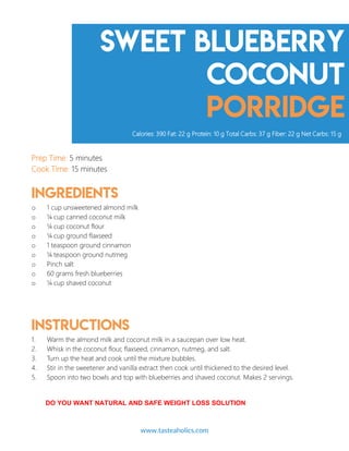 Sweet Blueberry
coconut
porridge
Prep Time: 5 minutes
Cook Time: 15 minutes
Ingredients
o 1 cup unsweetened almond milk
o ¼ cup canned coconut milk
o ¼ cup coconut flour
o ¼ cup ground flaxseed
o 1 teaspoon ground cinnamon
o ¼ teaspoon ground nutmeg
o Pinch salt
o 60 grams fresh blueberries
o ¼ cup shaved coconut
Instructions
1. Warm the almond milk and coconut milk in a saucepan over low heat.
2. Whisk in the coconut flour, flaxseed, cinnamon, nutmeg, and salt.
3. Turn up the heat and cook until the mixture bubbles.
4. Stir in the sweetener and vanilla extract then cook until thickened to the desired level.
5. Spoon into two bowls and top with blueberries and shaved coconut. Makes 2 servings.
Calories: 390 Fat: 22 g Protein: 10 g Total Carbs: 37 g Fiber: 22 g Net Carbs: 15 g
www.tasteaholics.com 7
DO YOU WANT NATURAL AND SAFE WEIGHT LOSS SOLUTION
 