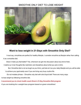 SMOOTHIE ONLY DIET TO LOSE WEIGHT
Want to lose weight in 21-Days with Smoothie Only Diet?
I must say, smoothies are perfect for healthy lifestyle. I consider smoothie as lifestyle rather than calling
it as a smoothie diet.
Does it make you feel better? Yes, whenever we get into discussion about any kind of diet,
it alerts our inner thoughts like restriction and disciplines about what you eat or drink.
But, Smoothie diet is not as tough as you think, just look at it as your daily lifestyle and you will be able
to achieve your goal easily even if you are living very busy routine life.
Do not mistake phrase – Smoothie only diet with strict liquid diet! There are many ways
to lose weight by following smoothie diet.
I recommend you to check health coach Drew’s 21-Day Smoothie Diet program
if you are looking for a weight loss program based on green smoothies!
 