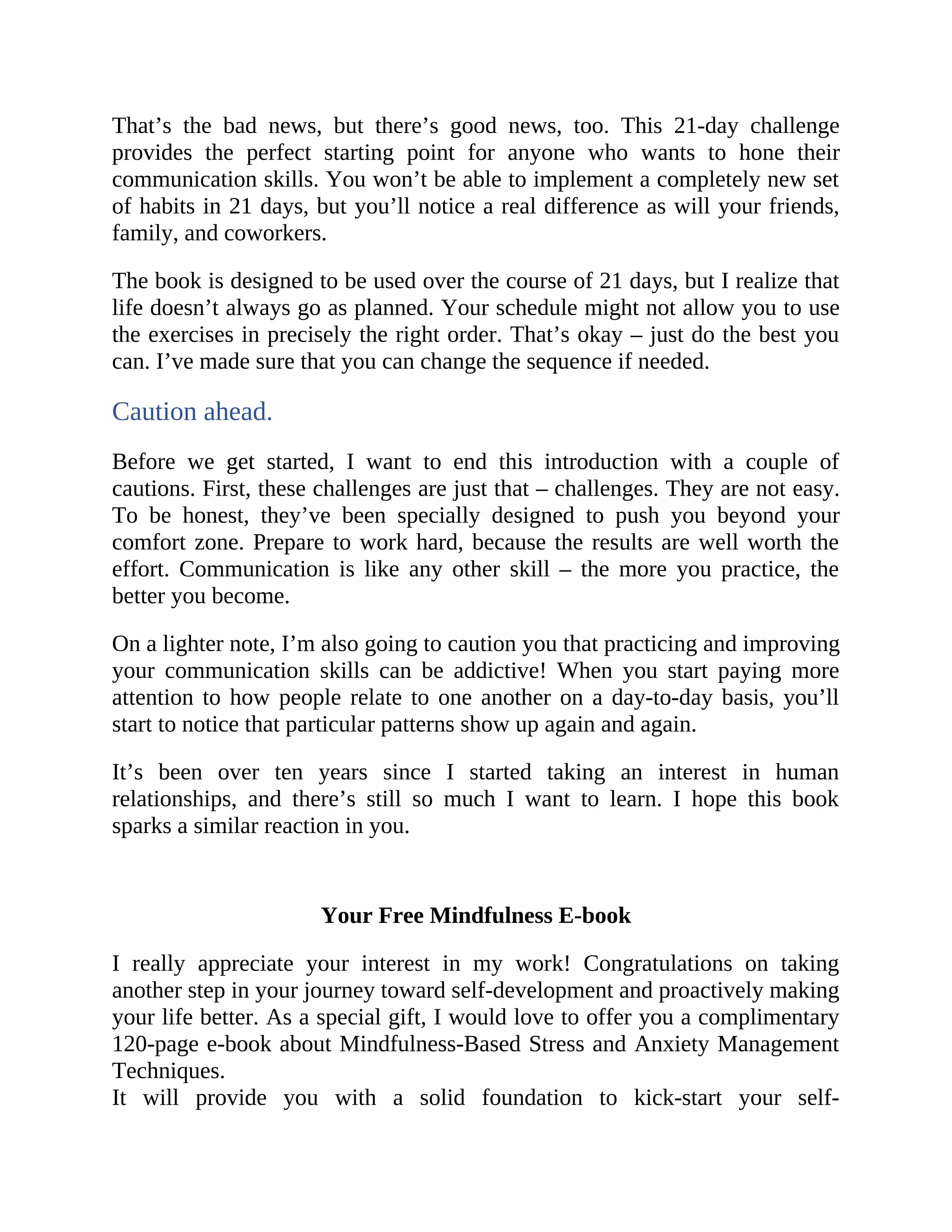 That’s the bad news, but there’s good news, too. This 21-day challenge
provides the perfect starting point for anyone who wants to hone their
communication skills. You won’t be able to implement a completely new set
of habits in 21 days, but you’ll notice a real difference as will your friends,
family, and coworkers.
The book is designed to be used over the course of 21 days, but I realize that
life doesn’t always go as planned. Your schedule might not allow you to use
the exercises in precisely the right order. That’s okay – just do the best you
can. I’ve made sure that you can change the sequence if needed.
Caution ahead.
Before we get started, I want to end this introduction with a couple of
cautions. First, these challenges are just that – challenges. They are not easy.
To be honest, they’ve been specially designed to push you beyond your
comfort zone. Prepare to work hard, because the results are well worth the
effort. Communication is like any other skill – the more you practice, the
better you become.
On a lighter note, I’m also going to caution you that practicing and improving
your communication skills can be addictive! When you start paying more
attention to how people relate to one another on a day-to-day basis, you’ll
start to notice that particular patterns show up again and again.
It’s been over ten years since I started taking an interest in human
relationships, and there’s still so much I want to learn. I hope this book
sparks a similar reaction in you.
Your Free Mindfulness E-book
I really appreciate your interest in my work! Congratulations on taking
another step in your journey toward self-development and proactively making
your life better. As a special gift, I would love to offer you a complimentary
120-page e-book about Mindfulness-Based Stress and Anxiety Management
Techniques.
It will provide you with a solid foundation to kick-start your self-
 