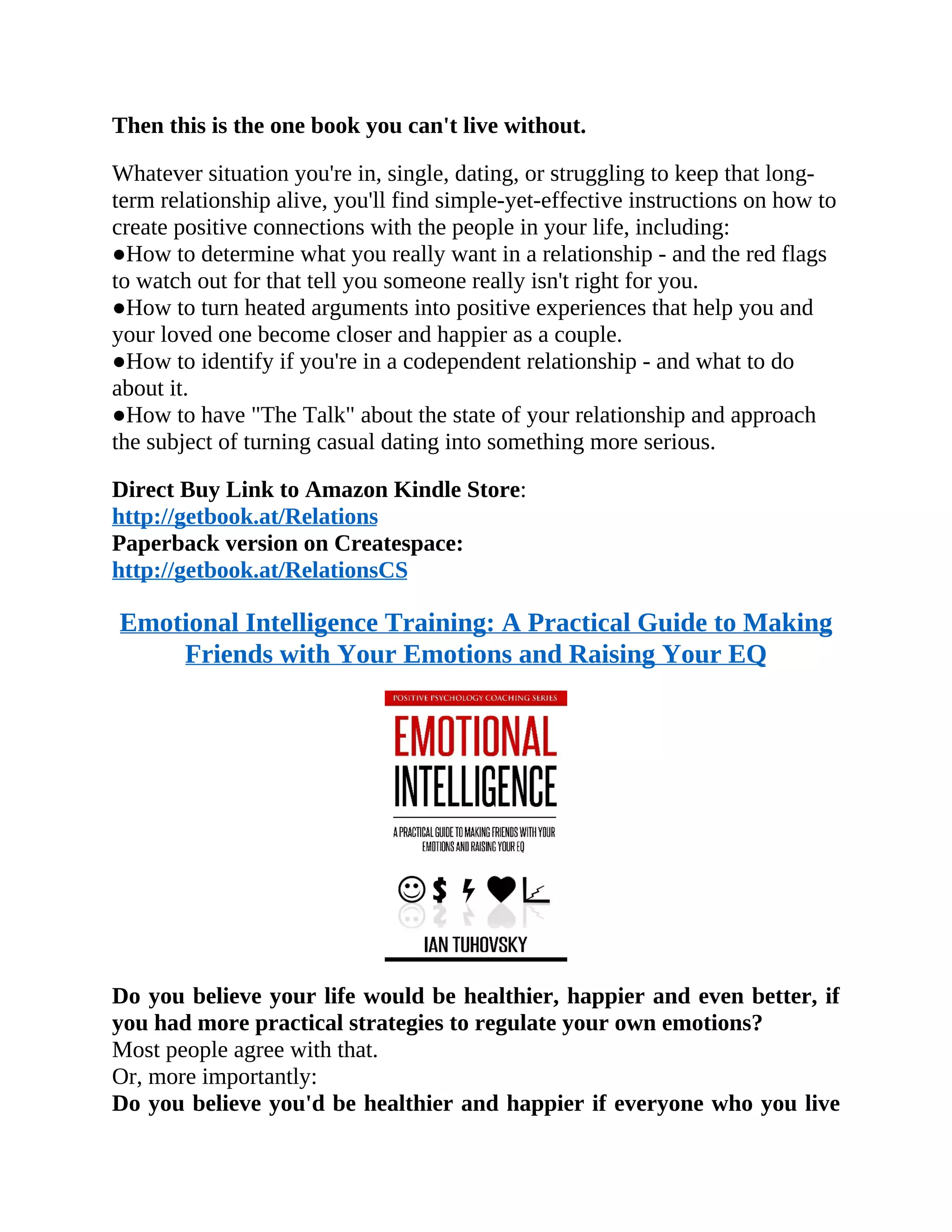 Then this is the one book you can't live without.
Whatever situation you're in, single, dating, or struggling to keep that long-
term relationship alive, you'll find simple-yet-effective instructions on how to
create positive connections with the people in your life, including:
●How to determine what you really want in a relationship - and the red flags
to watch out for that tell you someone really isn't right for you.
●How to turn heated arguments into positive experiences that help you and
your loved one become closer and happier as a couple.
●How to identify if you're in a codependent relationship - and what to do
about it.
●How to have "The Talk" about the state of your relationship and approach
the subject of turning casual dating into something more serious.
Direct Buy Link to Amazon Kindle Store:
http://getbook.at/Relations
Paperback version on Createspace:
http://getbook.at/RelationsCS
Emotional Intelligence Training: A Practical Guide to Making
Friends with Your Emotions and Raising Your EQ
Do you believe your life would be healthier, happier and even better, if
you had more practical strategies to regulate your own emotions?
Most people agree with that.
Or, more importantly:
Do you believe you'd be healthier and happier if everyone who you live
 