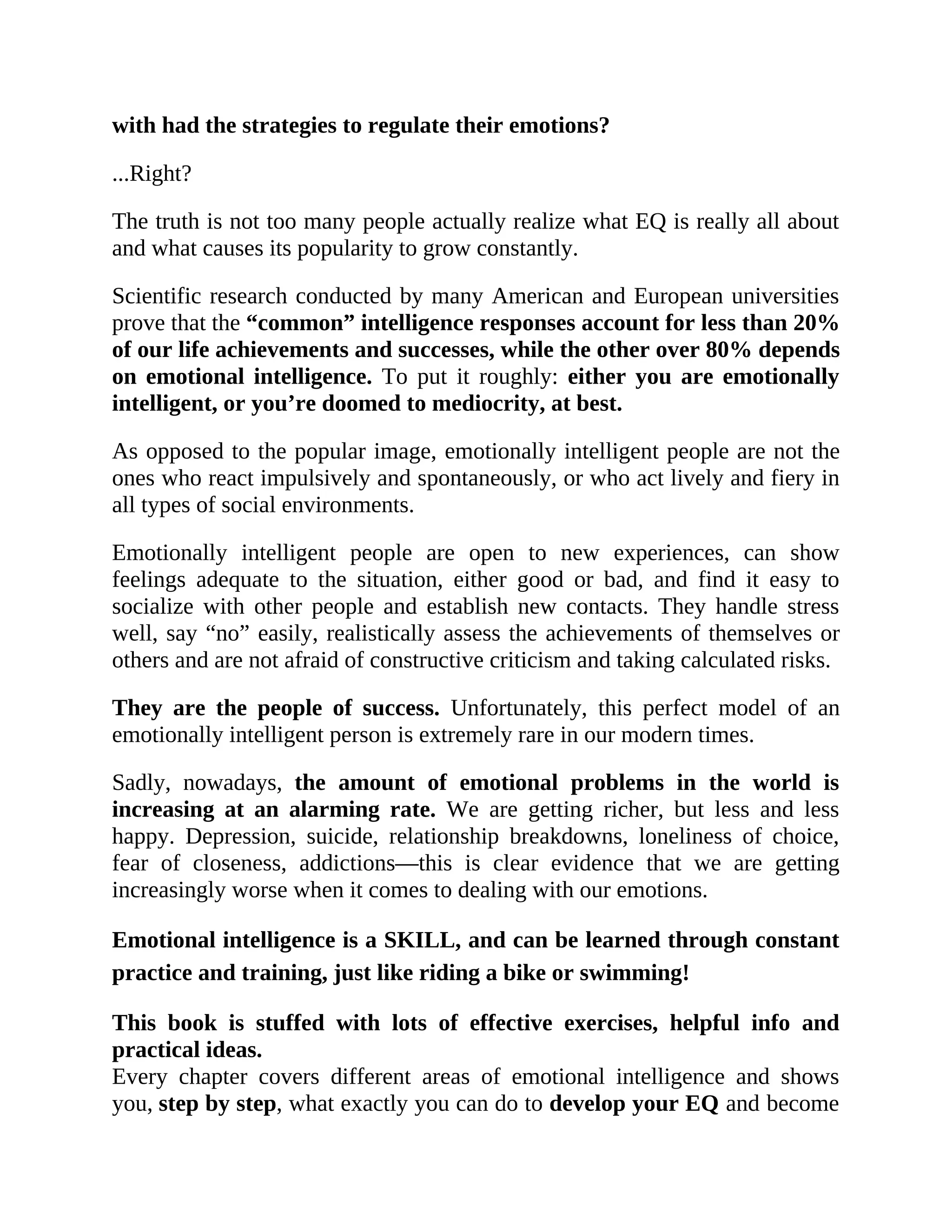 with had the strategies to regulate their emotions?
...Right?
The truth is not too many people actually realize what EQ is really all about
and what causes its popularity to grow constantly.
Scientific research conducted by many American and European universities
prove that the “common” intelligence responses account for less than 20%
of our life achievements and successes, while the other over 80% depends
on emotional intelligence. To put it roughly: either you are emotionally
intelligent, or you’re doomed to mediocrity, at best.
As opposed to the popular image, emotionally intelligent people are not the
ones who react impulsively and spontaneously, or who act lively and fiery in
all types of social environments.
Emotionally intelligent people are open to new experiences, can show
feelings adequate to the situation, either good or bad, and find it easy to
socialize with other people and establish new contacts. They handle stress
well, say “no” easily, realistically assess the achievements of themselves or
others and are not afraid of constructive criticism and taking calculated risks.
They are the people of success. Unfortunately, this perfect model of an
emotionally intelligent person is extremely rare in our modern times.
Sadly, nowadays, the amount of emotional problems in the world is
increasing at an alarming rate. We are getting richer, but less and less
happy. Depression, suicide, relationship breakdowns, loneliness of choice,
fear of closeness, addictions—this is clear evidence that we are getting
increasingly worse when it comes to dealing with our emotions.
Emotional intelligence is a SKILL, and can be learned through constant
practice and training, just like riding a bike or swimming!
This book is stuffed with lots of effective exercises, helpful info and
practical ideas.
Every chapter covers different areas of emotional intelligence and shows
you, step by step, what exactly you can do to develop your EQ and become
 