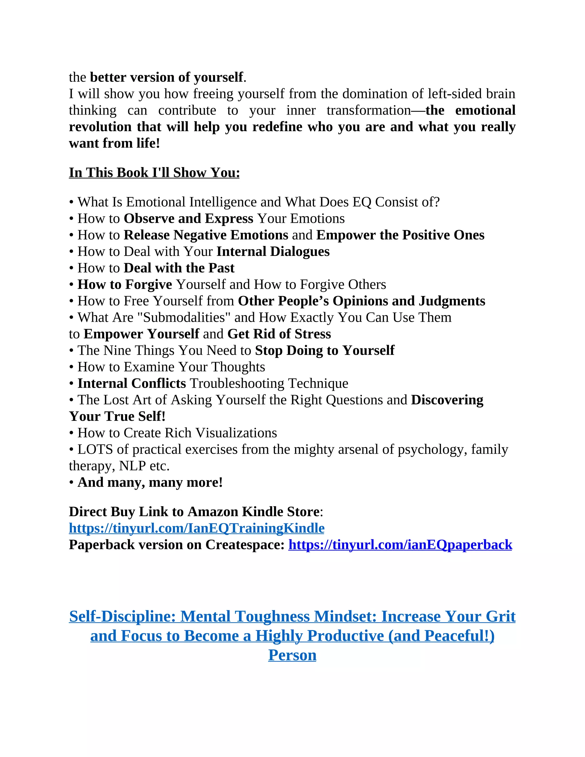 the better version of yourself.
I will show you how freeing yourself from the domination of left-sided brain
thinking can contribute to your inner transformation—the emotional
revolution that will help you redefine who you are and what you really
want from life!
In This Book I'll Show You:
• What Is Emotional Intelligence and What Does EQ Consist of?
• How to Observe and Express Your Emotions
• How to Release Negative Emotions and Empower the Positive Ones
• How to Deal with Your Internal Dialogues
• How to Deal with the Past
• How to Forgive Yourself and How to Forgive Others
• How to Free Yourself from Other People’s Opinions and Judgments
• What Are "Submodalities" and How Exactly You Can Use Them
to Empower Yourself and Get Rid of Stress
• The Nine Things You Need to Stop Doing to Yourself
• How to Examine Your Thoughts
• Internal Conflicts Troubleshooting Technique
• The Lost Art of Asking Yourself the Right Questions and Discovering
Your True Self!
• How to Create Rich Visualizations
• LOTS of practical exercises from the mighty arsenal of psychology, family
therapy, NLP etc.
• And many, many more!
Direct Buy Link to Amazon Kindle Store:
https://tinyurl.com/IanEQTrainingKindle
Paperback version on Createspace: https://tinyurl.com/ianEQpaperback
Self-Discipline: Mental Toughness Mindset: Increase Your Grit
and Focus to Become a Highly Productive (and Peaceful!)
Person
 