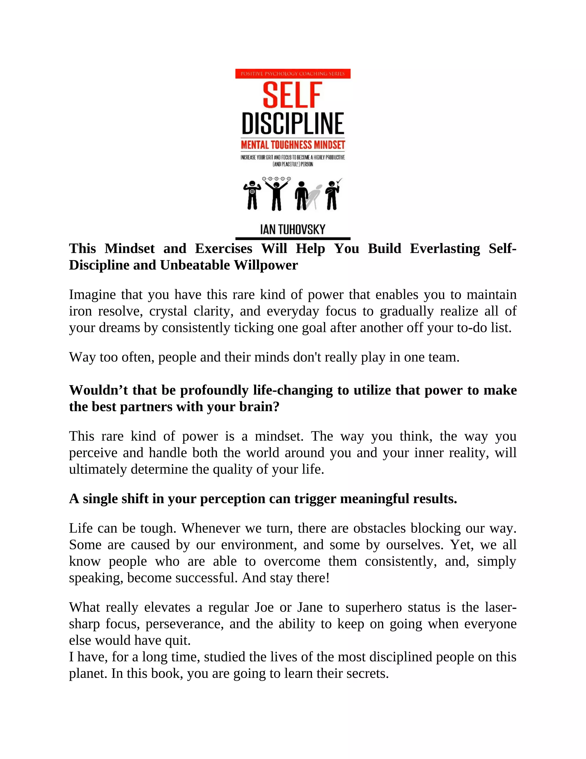 This Mindset and Exercises Will Help You Build Everlasting Self-
Discipline and Unbeatable Willpower
Imagine that you have this rare kind of power that enables you to maintain
iron resolve, crystal clarity, and everyday focus to gradually realize all of
your dreams by consistently ticking one goal after another off your to-do list.
Way too often, people and their minds don't really play in one team.
Wouldn’t that be profoundly life-changing to utilize that power to make
the best partners with your brain?
This rare kind of power is a mindset. The way you think, the way you
perceive and handle both the world around you and your inner reality, will
ultimately determine the quality of your life.
A single shift in your perception can trigger meaningful results.
Life can be tough. Whenever we turn, there are obstacles blocking our way.
Some are caused by our environment, and some by ourselves. Yet, we all
know people who are able to overcome them consistently, and, simply
speaking, become successful. And stay there!
What really elevates a regular Joe or Jane to superhero status is the laser-
sharp focus, perseverance, and the ability to keep on going when everyone
else would have quit.
I have, for a long time, studied the lives of the most disciplined people on this
planet. In this book, you are going to learn their secrets.
 
