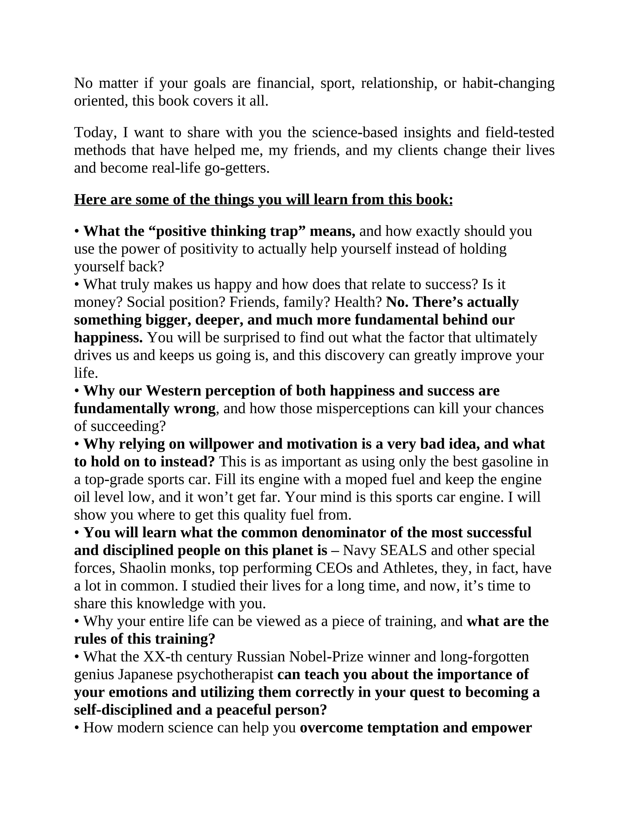 No matter if your goals are financial, sport, relationship, or habit-changing
oriented, this book covers it all.
Today, I want to share with you the science-based insights and field-tested
methods that have helped me, my friends, and my clients change their lives
and become real-life go-getters.
Here are some of the things you will learn from this book:
• What the “positive thinking trap” means, and how exactly should you
use the power of positivity to actually help yourself instead of holding
yourself back?
• What truly makes us happy and how does that relate to success? Is it
money? Social position? Friends, family? Health? No. There’s actually
something bigger, deeper, and much more fundamental behind our
happiness. You will be surprised to find out what the factor that ultimately
drives us and keeps us going is, and this discovery can greatly improve your
life.
• Why our Western perception of both happiness and success are
fundamentally wrong, and how those misperceptions can kill your chances
of succeeding?
• Why relying on willpower and motivation is a very bad idea, and what
to hold on to instead? This is as important as using only the best gasoline in
a top-grade sports car. Fill its engine with a moped fuel and keep the engine
oil level low, and it won’t get far. Your mind is this sports car engine. I will
show you where to get this quality fuel from.
• You will learn what the common denominator of the most successful
and disciplined people on this planet is – Navy SEALS and other special
forces, Shaolin monks, top performing CEOs and Athletes, they, in fact, have
a lot in common. I studied their lives for a long time, and now, it’s time to
share this knowledge with you.
• Why your entire life can be viewed as a piece of training, and what are the
rules of this training?
• What the XX-th century Russian Nobel-Prize winner and long-forgotten
genius Japanese psychotherapist can teach you about the importance of
your emotions and utilizing them correctly in your quest to becoming a
self-disciplined and a peaceful person?
• How modern science can help you overcome temptation and empower
 