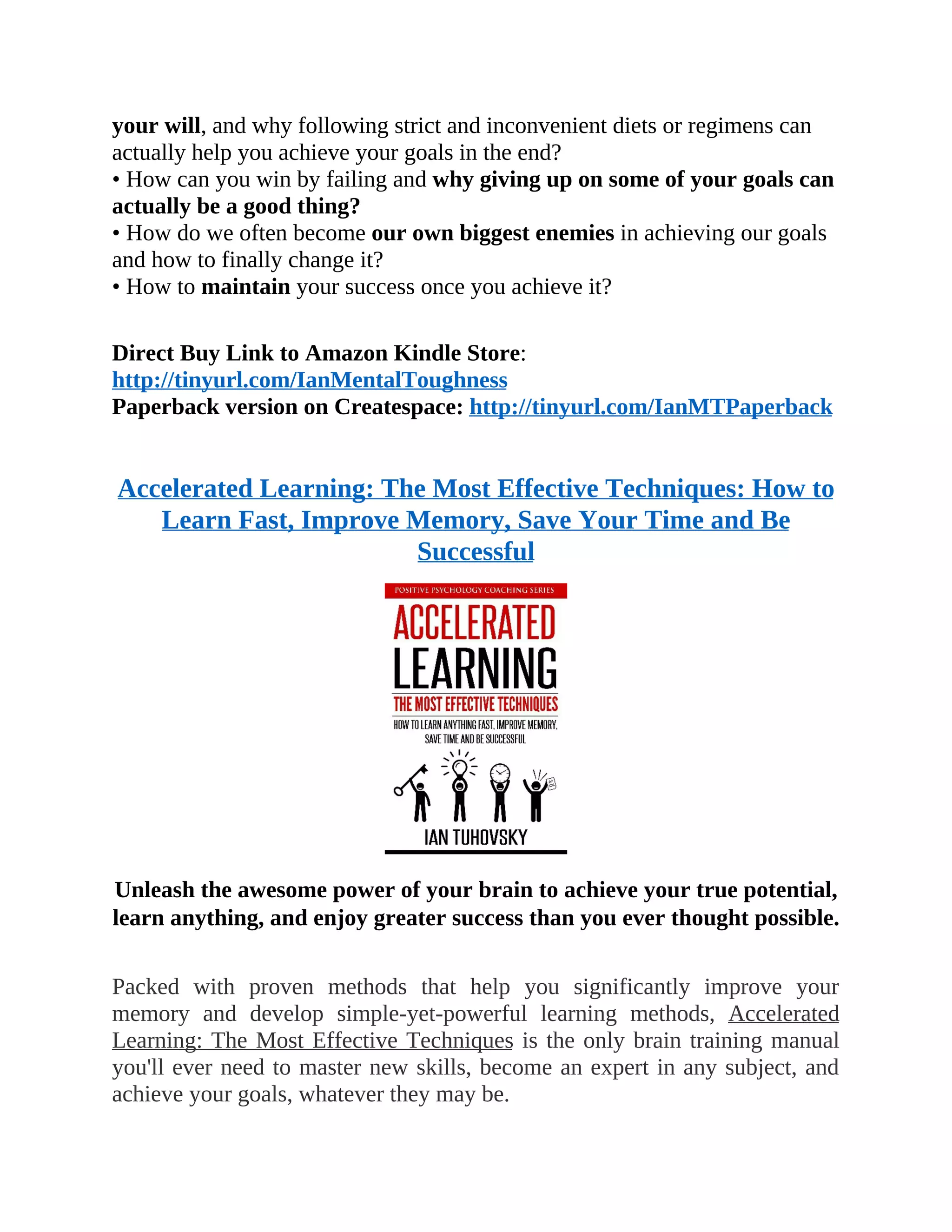 your will, and why following strict and inconvenient diets or regimens can
actually help you achieve your goals in the end?
• How can you win by failing and why giving up on some of your goals can
actually be a good thing?
• How do we often become our own biggest enemies in achieving our goals
and how to finally change it?
• How to maintain your success once you achieve it?
Direct Buy Link to Amazon Kindle Store:
http://tinyurl.com/IanMentalToughness
Paperback version on Createspace: http://tinyurl.com/IanMTPaperback
Accelerated Learning: The Most Effective Techniques: How to
Learn Fast, Improve Memory, Save Your Time and Be
Successful
Unleash the awesome power of your brain to achieve your true potential,
learn anything, and enjoy greater success than you ever thought possible.
Packed with proven methods that help you significantly improve your
memory and develop simple-yet-powerful learning methods, Accelerated
Learning: The Most Effective Techniques is the only brain training manual
you'll ever need to master new skills, become an expert in any subject, and
achieve your goals, whatever they may be.
 