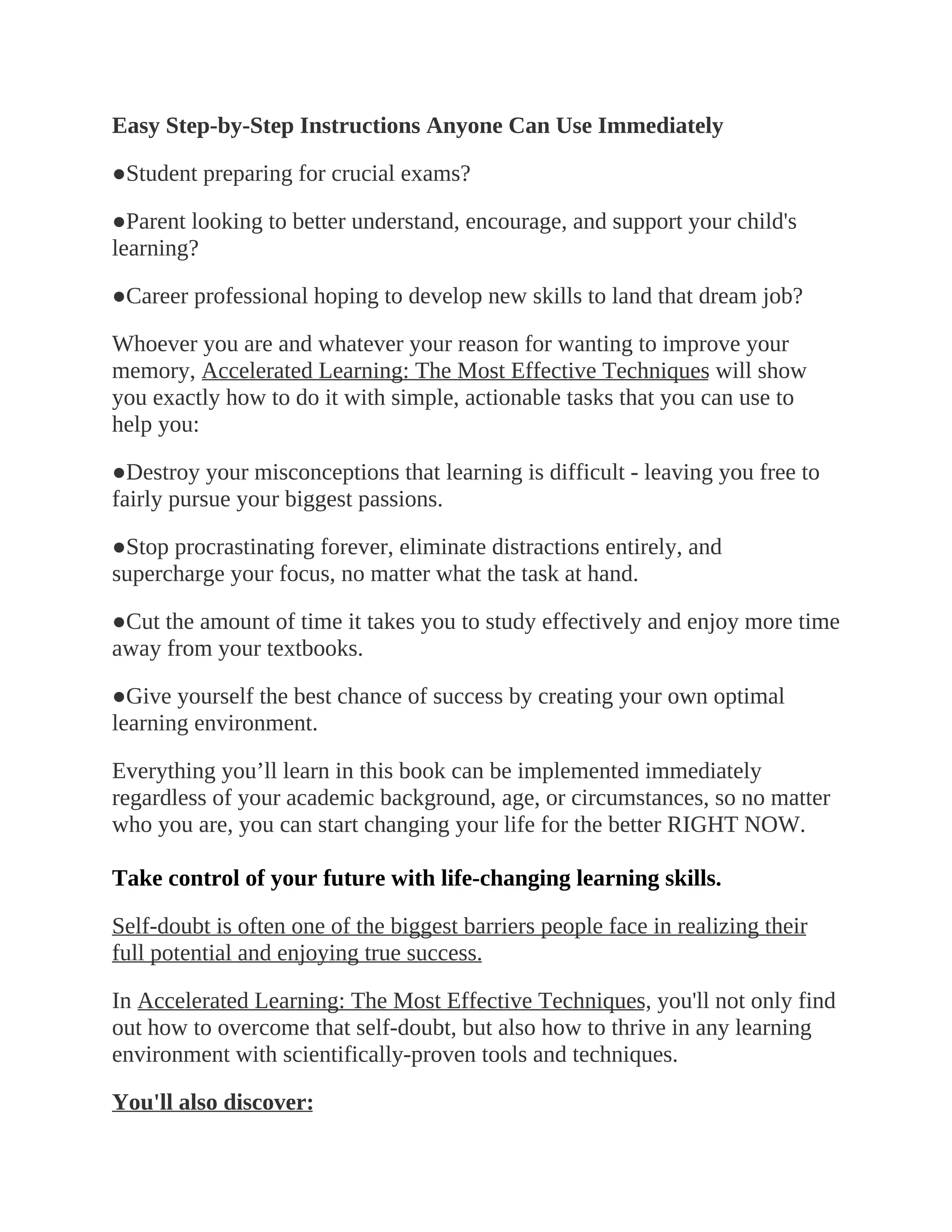 Easy Step-by-Step Instructions Anyone Can Use Immediately
●Student preparing for crucial exams?
●Parent looking to better understand, encourage, and support your child's
learning?
●Career professional hoping to develop new skills to land that dream job?
Whoever you are and whatever your reason for wanting to improve your
memory, Accelerated Learning: The Most Effective Techniques will show
you exactly how to do it with simple, actionable tasks that you can use to
help you:
●Destroy your misconceptions that learning is difficult - leaving you free to
fairly pursue your biggest passions.
●Stop procrastinating forever, eliminate distractions entirely, and
supercharge your focus, no matter what the task at hand.
●Cut the amount of time it takes you to study effectively and enjoy more time
away from your textbooks.
●Give yourself the best chance of success by creating your own optimal
learning environment.
Everything you’ll learn in this book can be implemented immediately
regardless of your academic background, age, or circumstances, so no matter
who you are, you can start changing your life for the better RIGHT NOW.
Take control of your future with life-changing learning skills.
Self-doubt is often one of the biggest barriers people face in realizing their
full potential and enjoying true success.
In Accelerated Learning: The Most Effective Techniques, you'll not only find
out how to overcome that self-doubt, but also how to thrive in any learning
environment with scientifically-proven tools and techniques.
You'll also discover:
 