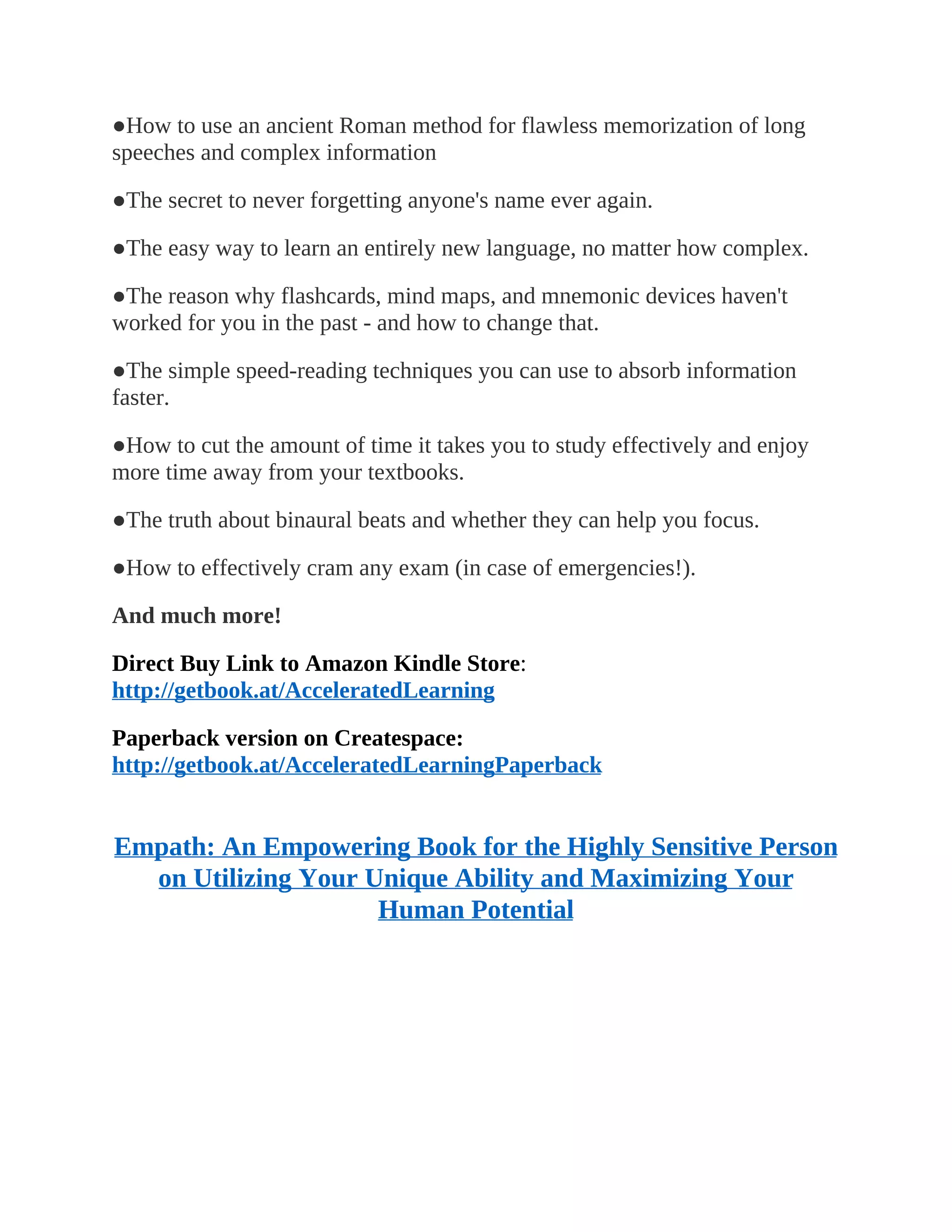 ●How to use an ancient Roman method for flawless memorization of long
speeches and complex information
●The secret to never forgetting anyone's name ever again.
●The easy way to learn an entirely new language, no matter how complex.
●The reason why flashcards, mind maps, and mnemonic devices haven't
worked for you in the past - and how to change that.
●The simple speed-reading techniques you can use to absorb information
faster.
●How to cut the amount of time it takes you to study effectively and enjoy
more time away from your textbooks.
●The truth about binaural beats and whether they can help you focus.
●How to effectively cram any exam (in case of emergencies!).
And much more!
Direct Buy Link to Amazon Kindle Store:
http://getbook.at/AcceleratedLearning
Paperback version on Createspace:
http://getbook.at/AcceleratedLearningPaperback
Empath: An Empowering Book for the Highly Sensitive Person
on Utilizing Your Unique Ability and Maximizing Your
Human Potential
 